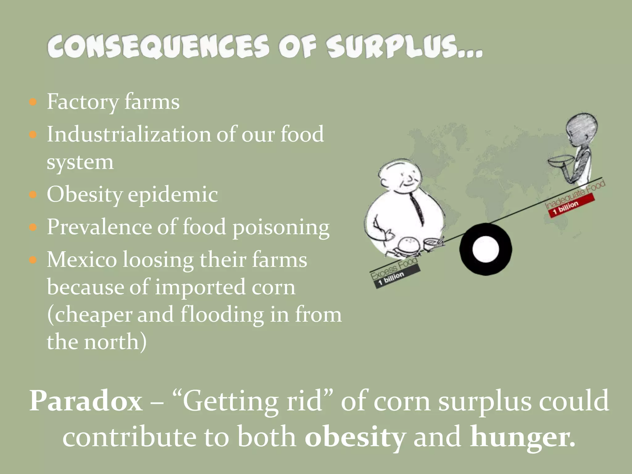  Factory farms
 Industrialization of our food

system
 Obesity epidemic
 Prevalence of food poisoning
 Mexico loosing their farms
because of imported corn
(cheaper and flooding in from
the north)

Paradox – “Getting rid” of corn surplus could
contribute to both obesity and hunger.

 