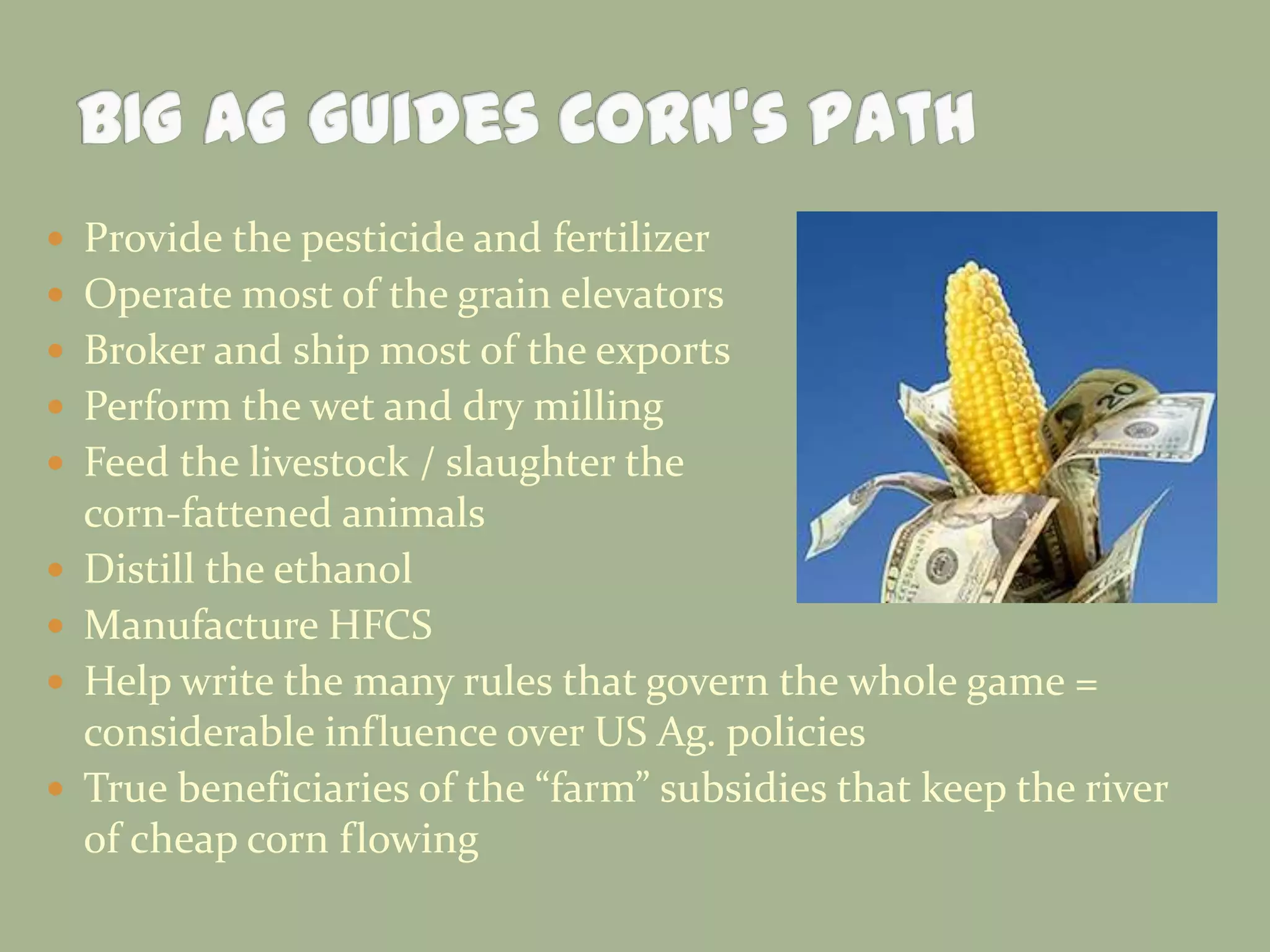  Provide the pesticide and fertilizer

 Operate most of the grain elevators
 Broker and ship most of the exports
 Perform the wet and dry milling
 Feed the livestock / slaughter the





corn-fattened animals
Distill the ethanol
Manufacture HFCS
Help write the many rules that govern the whole game =
considerable influence over US Ag. policies
True beneficiaries of the “farm” subsidies that keep the river
of cheap corn flowing

 
