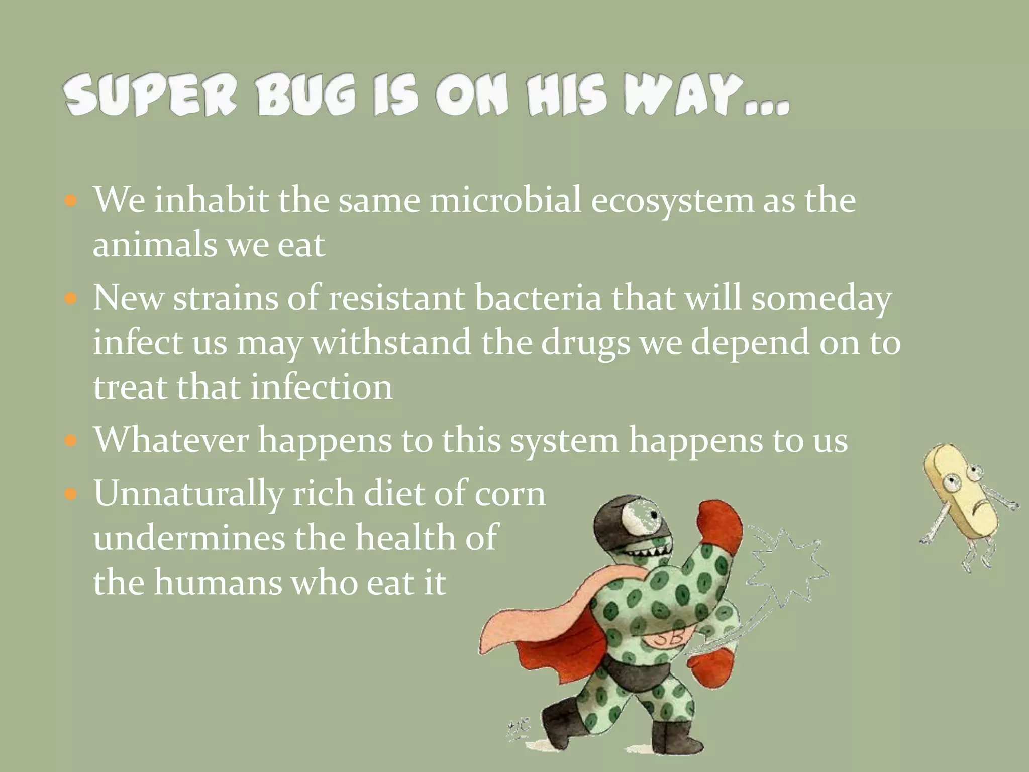  We inhabit the same microbial ecosystem as the

animals we eat
 New strains of resistant bacteria that will someday
infect us may withstand the drugs we depend on to
treat that infection
 Whatever happens to this system happens to us
 Unnaturally rich diet of corn
undermines the health of
the humans who eat it

 