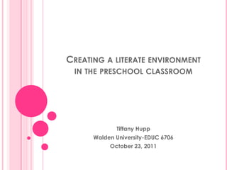 CREATING A LITERATE ENVIRONMENT
 IN THE PRESCHOOL CLASSROOM




             Tiffany Hupp
      Walden University-EDUC 6706
           October 23, 2011
 