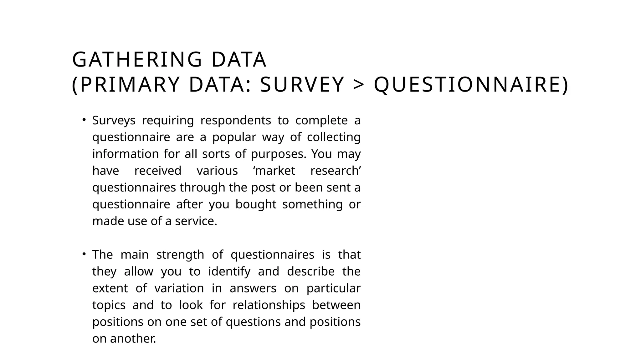 GATHERING DATA
(PRIMARY DATA: SURVEY > QUESTIONNAIRE)
• Surveys requiring respondents to complete a
questionnaire are a popular way of collecting
information for all sorts of purposes. You may
have received various ‘market research’
questionnaires through the post or been sent a
questionnaire after you bought something or
made use of a service.
• The main strength of questionnaires is that
they allow you to identify and describe the
extent of variation in answers on particular
topics and to look for relationships between
positions on one set of questions and positions
on another.
 