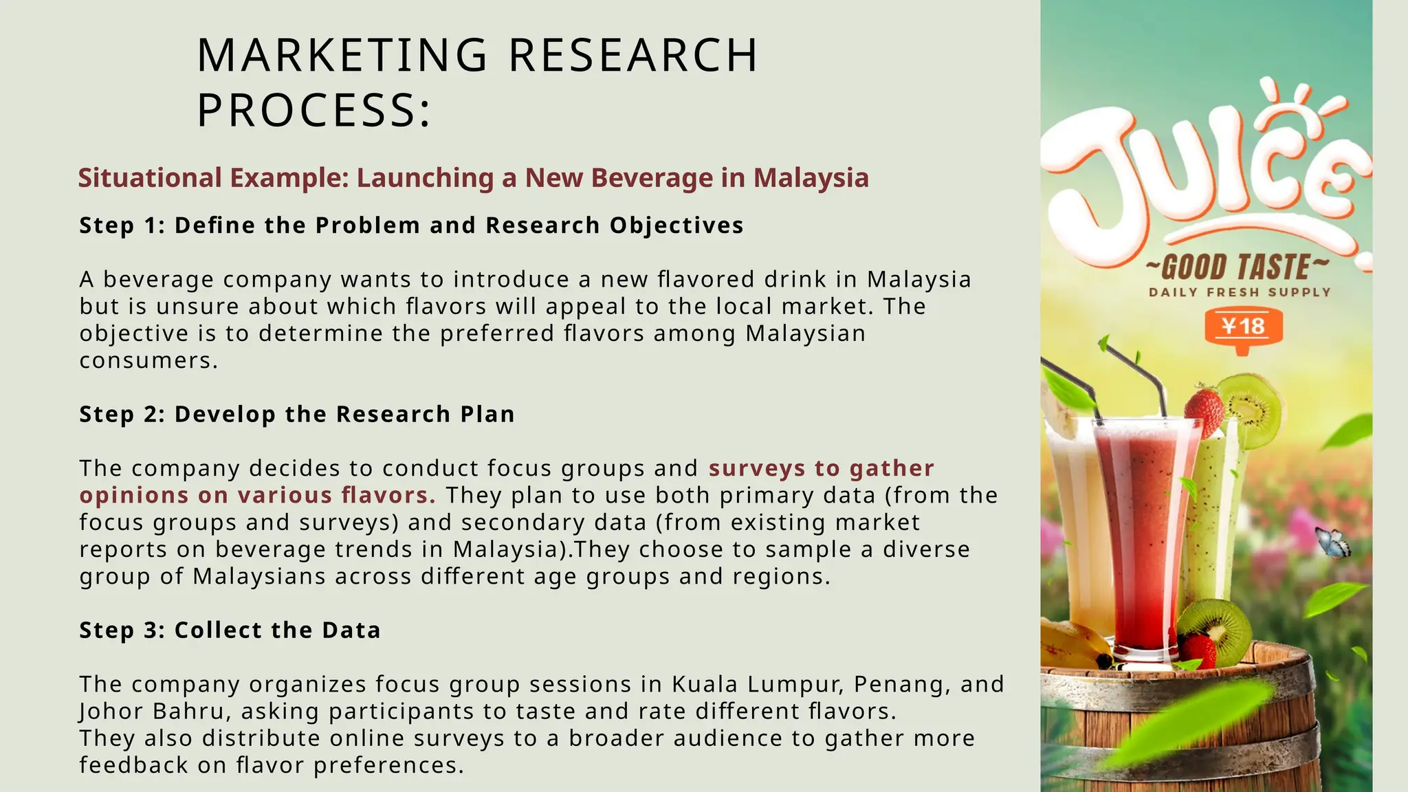 MARKETING RESEARCH
PROCESS:
Situational Example: Launching a New Beverage in Malaysia
Step 1: Define the Problem and Research Objectives
A beverage company wants to introduce a new flavored drink in Malaysia
but is unsure about which flavors will appeal to the local market. The
objective is to determine the preferred flavors among Malaysian
consumers.
Step 2: Develop the Research Plan
The company decides to conduct focus groups and surveys to gather
opinions on various flavors. They plan to use both primary data (from the
focus groups and surveys) and secondary data (from existing market
reports on beverage trends in Malaysia).They choose to sample a diverse
group of Malaysians across different age groups and regions.
Step 3: Collect the Data
The company organizes focus group sessions in Kuala Lumpur, Penang, and
Johor Bahru, asking participants to taste and rate different flavors.
They also distribute online surveys to a broader audience to gather more
feedback on flavor preferences.
 