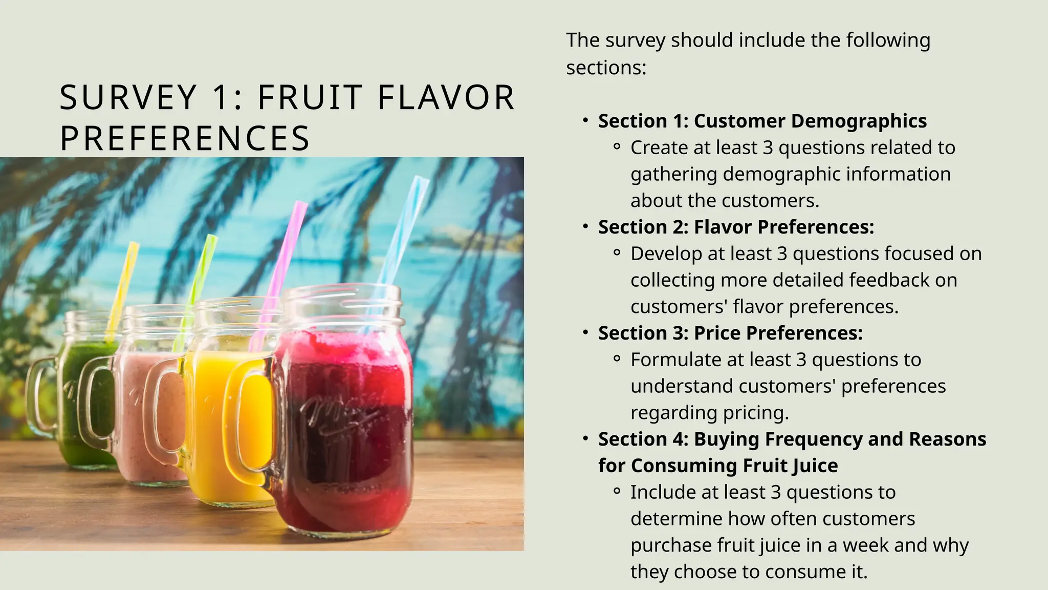 SURVEY 1: FRUIT FLAVOR
PREFERENCES
The survey should include the following
sections:
• Section 1: Customer Demographics
⚬ Create at least 3 questions related to
gathering demographic information
about the customers.
• Section 2: Flavor Preferences:
⚬ Develop at least 3 questions focused on
collecting more detailed feedback on
customers' flavor preferences.
• Section 3: Price Preferences:
⚬ Formulate at least 3 questions to
understand customers' preferences
regarding pricing.
• Section 4: Buying Frequency and Reasons
for Consuming Fruit Juice
⚬ Include at least 3 questions to
determine how often customers
purchase fruit juice in a week and why
they choose to consume it.
 