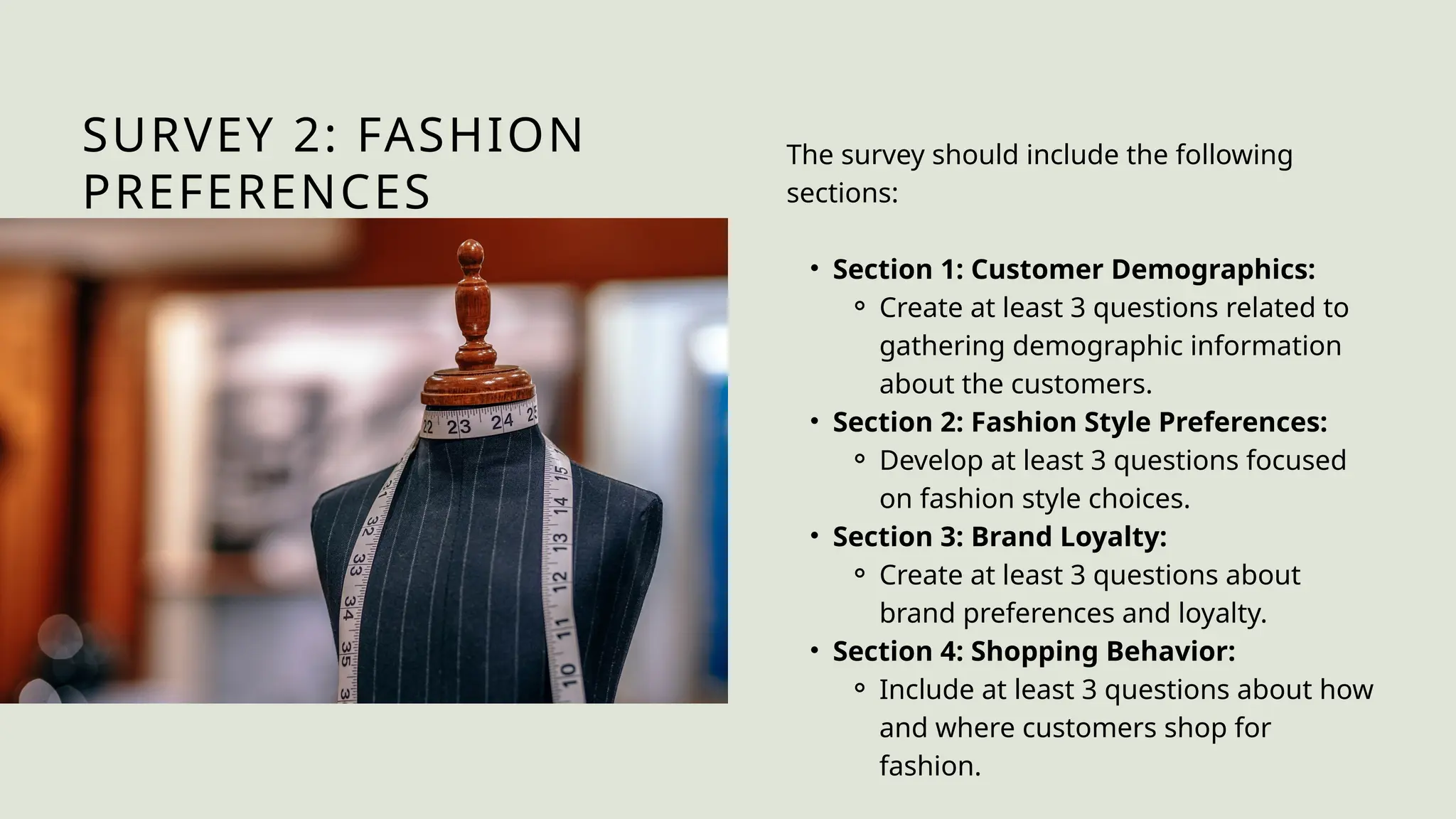 SURVEY 2: FASHION
PREFERENCES
The survey should include the following
sections:
• Section 1: Customer Demographics:
⚬ Create at least 3 questions related to
gathering demographic information
about the customers.
• Section 2: Fashion Style Preferences:
⚬ Develop at least 3 questions focused
on fashion style choices.
• Section 3: Brand Loyalty:
⚬ Create at least 3 questions about
brand preferences and loyalty.
• Section 4: Shopping Behavior:
⚬ Include at least 3 questions about how
and where customers shop for
fashion.
 