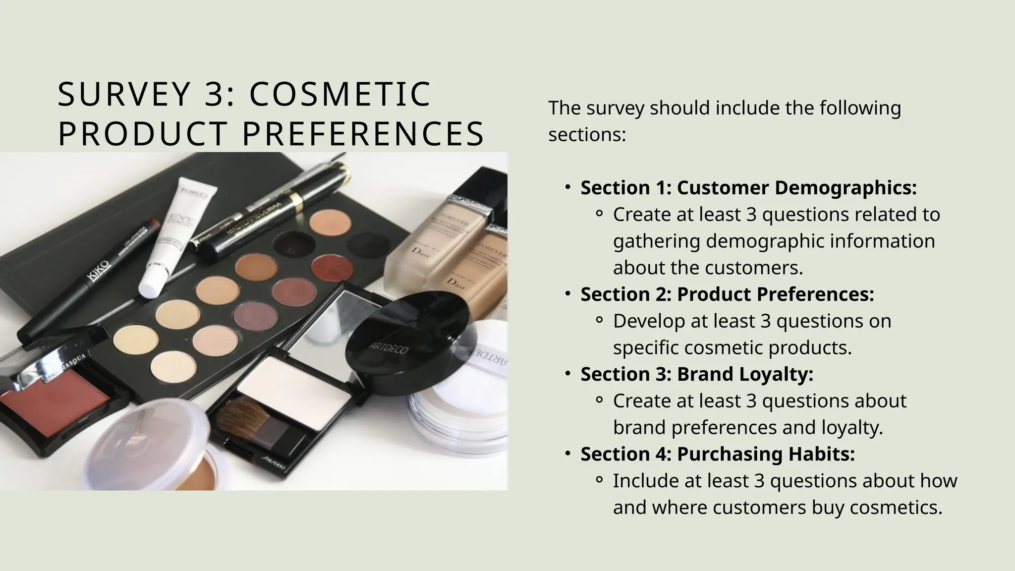 SURVEY 3: COSMETIC
PRODUCT PREFERENCES
The survey should include the following
sections:
• Section 1: Customer Demographics:
⚬ Create at least 3 questions related to
gathering demographic information
about the customers.
• Section 2: Product Preferences:
⚬ Develop at least 3 questions on
specific cosmetic products.
• Section 3: Brand Loyalty:
⚬ Create at least 3 questions about
brand preferences and loyalty.
• Section 4: Purchasing Habits:
⚬ Include at least 3 questions about how
and where customers buy cosmetics.
 