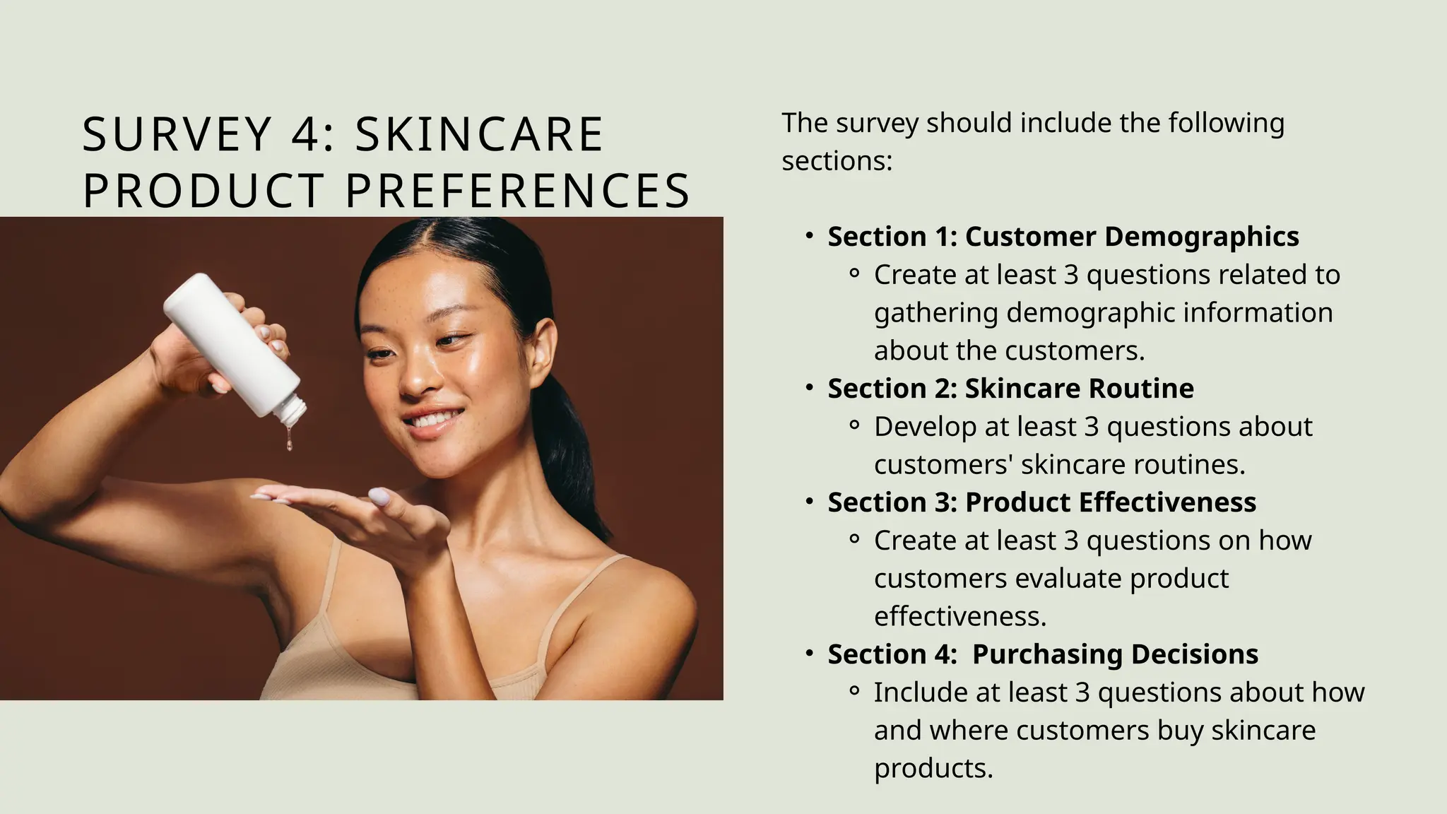 SURVEY 4: SKINCARE
PRODUCT PREFERENCES
The survey should include the following
sections:
• Section 1: Customer Demographics
⚬ Create at least 3 questions related to
gathering demographic information
about the customers.
• Section 2: Skincare Routine
⚬ Develop at least 3 questions about
customers' skincare routines.
• Section 3: Product Effectiveness
⚬ Create at least 3 questions on how
customers evaluate product
effectiveness.
• Section 4: Purchasing Decisions
⚬ Include at least 3 questions about how
and where customers buy skincare
products.
 