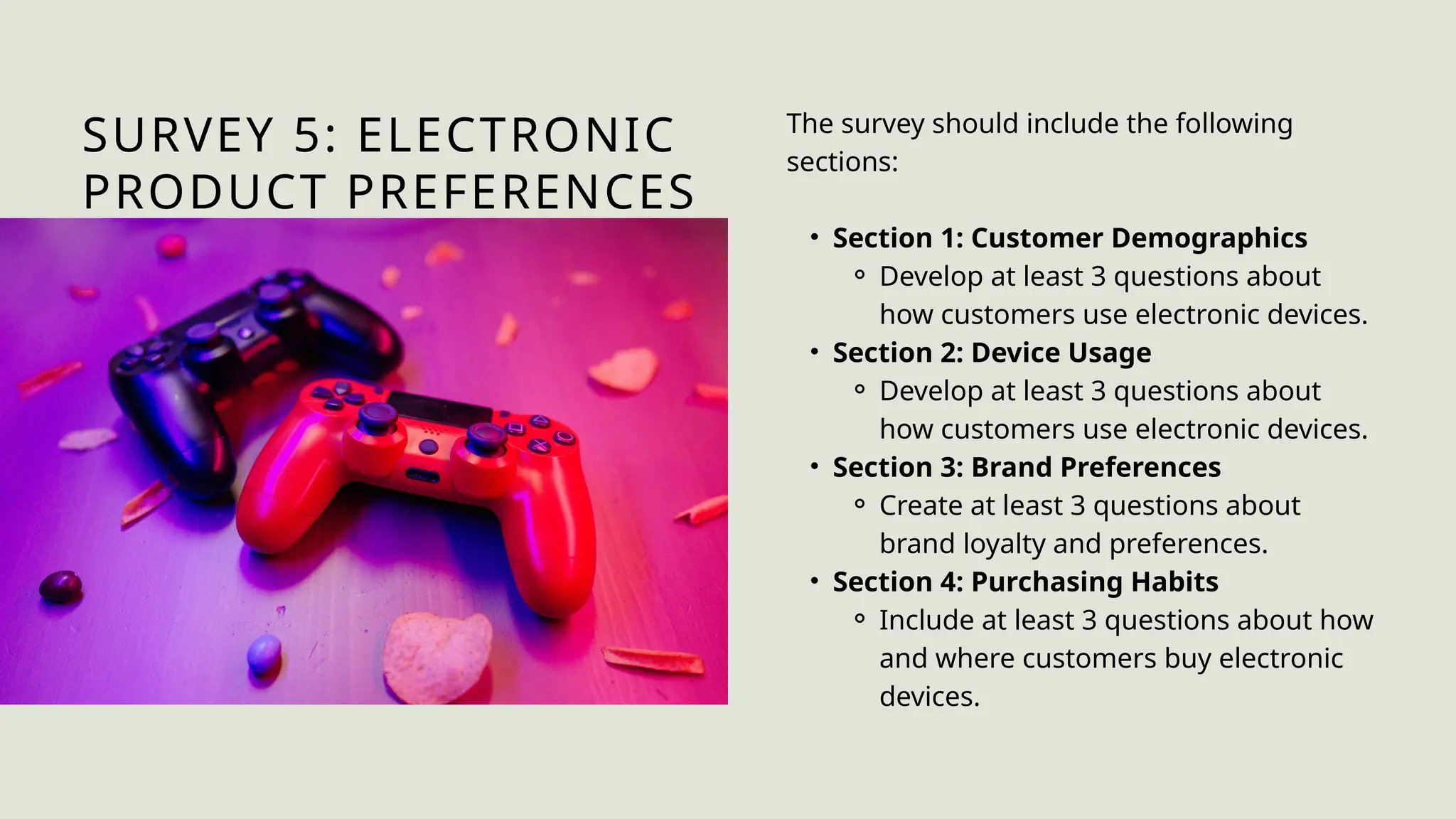SURVEY 5: ELECTRONIC
PRODUCT PREFERENCES
The survey should include the following
sections:
• Section 1: Customer Demographics
⚬ Develop at least 3 questions about
how customers use electronic devices.
• Section 2: Device Usage
⚬ Develop at least 3 questions about
how customers use electronic devices.
• Section 3: Brand Preferences
⚬ Create at least 3 questions about
brand loyalty and preferences.
• Section 4: Purchasing Habits
⚬ Include at least 3 questions about how
and where customers buy electronic
devices.
 