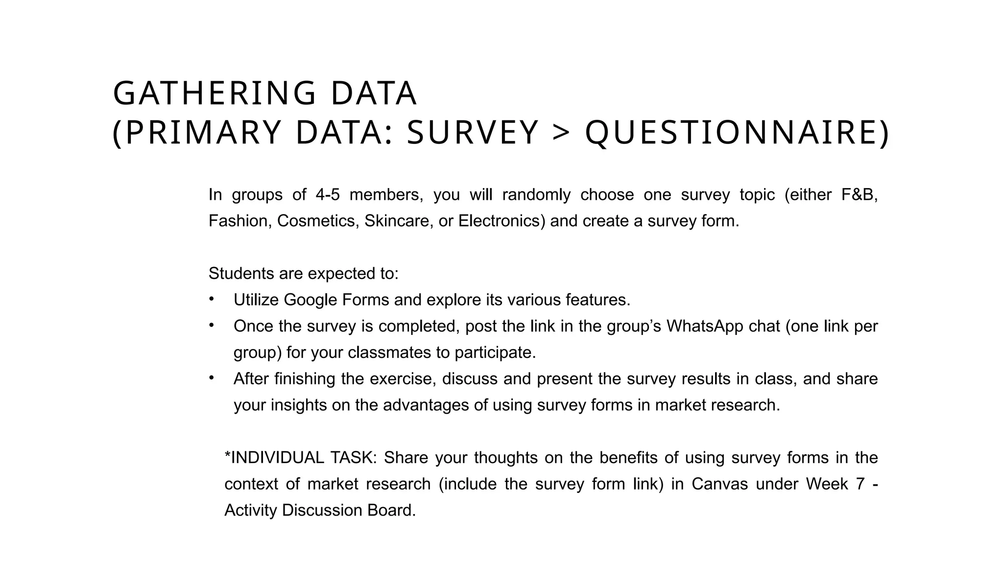 GATHERING DATA
(PRIMARY DATA: SURVEY > QUESTIONNAIRE)
In groups of 4-5 members, you will randomly choose one survey topic (either F&B,
Fashion, Cosmetics, Skincare, or Electronics) and create a survey form.
Students are expected to:
• Utilize Google Forms and explore its various features.
• Once the survey is completed, post the link in the group’s WhatsApp chat (one link per
group) for your classmates to participate.
• After finishing the exercise, discuss and present the survey results in class, and share
your insights on the advantages of using survey forms in market research.
*INDIVIDUAL TASK: Share your thoughts on the benefits of using survey forms in the
context of market research (include the survey form link) in Canvas under Week 7 -
Activity Discussion Board.
 