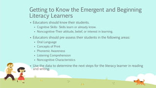Getting to Know the Emergent and Beginning
Literacy Learners
 Educators should know their students.
 Cognitive Skills- Skills learn or already know.
 Noncognitive-Their attitude, belief, or interest in learning.
 Educators should pre-assess their students in the following areas:
 Oral Language
 Concepts of Print
 Phonemic Awareness
 Listening Comprehension
 Noncognitive Characteristics
 Use the data to determine the next steps for the literacy learner in reading
and writing.
 