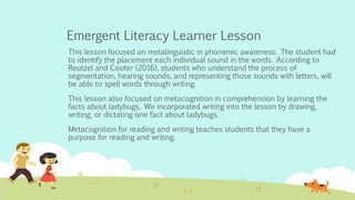 Emergent Literacy Learner Lesson
This lesson focused on metalinguistic in phonemic awareness. The student had
to identify the placement each individual sound in the words. According to
Reutzel and Cooter (2016), students who understand the process of
segmentation, hearing sounds, and representing those sounds with letters, will
be able to spell words through writing.
This lesson also focused on metacognition in comprehension by learning the
facts about ladybugs. We incorporated writing into the lesson by drawing,
writing, or dictating one fact about ladybugs.
Metacognition for reading and writing teaches students that they have a
purpose for reading and writing.
 