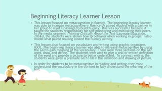 Beginning Literacy Learner Lesson
 This lesson focused on metacognition in fluency. The beginning literacy learner
was able to increase metacognitive in fluency by paired reading with a partner in
her group to read a passage to build fluency. This was successful because it
taught the students responsibility for self-monitoring and motivating their peers.
In the media segment Thinking Critically About the Text (Laureate Education,
2014s), the students were shown how to behavior when working in groups. I also
model what paired reading looked the fluency activity.
 This lesson also focused on vocabulary and writing using graphic organizers
(GO). The beginning literacy learner was able to increase metacognitive by using
the GO to gain meaning of the vocabulary. There were three sections on the GO:
word, draw, and define. The students were able to give a oral or written definition
of the word and provide a picture to better understand. To connect writing, the
students were given a premade GO to fill in the definition and drawing of picture.
 In order for students to be metacognitive in reading and writing, they must
understand the vocabulary in the content to fully understand the meaning of the
text.
 
