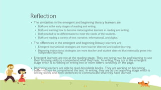 Reflection
 The similarities in the emergent and beginning literacy learners are
 Both are in the early stages of reading and writing.
 Both are learning how to become metacognitive learners in reading and writing.
 Both needed to be differentiated to meet the needs of the students.
 Both are reading a variety of text: narrative, informational, and digital.
 The differences in the emergent and beginning literacy learners are
 Emergent instructional strategies are more teacher directed and explore learning.
 Beginning instructional strategies are more teacher and student directed that eventually grows into
independent learning.
 Emergent learners are not at the reading stage. They are being read to and learning to use
their listening skills to comprehend what they hear. In writing, they are at the emergent
stage which is scribbling or writing two or more letters randomly on the page.
 Beginning learners are able to read decodable books. They are working on becoming
better readers to comprehend the text. In writing, they are at the beginning stage which is
writing words and even sentences to communicate what they have learned.
 