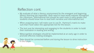 Reflection cont.
 My evaluate of what a literacy environment for the emergent and beginning
literacy learning has expanded. Both need to have words exposer throughout
the classroom. Informational text should be used more in early grades and
students should know how to read both narrative and informational text.
 When analyzing text, I will make sure to use Dr. Hartman’s matrix to make
sure that I have select the appropriate text for the lesson.
 The text sure be interesting and engaging to the students in order to build
their motivation in reading and writing.
 Metacognitive strategies should be implemented at an early age in order to
promote effective reading strategies.
 Data should be connected before and during the lesson to drive instruction
in the future.
 