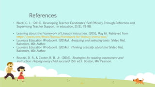 References
• Black, G. L. (2015). Developing Teacher Candidates' Self-Efficacy Through Reflection and
Supervising Teacher Support. in education, 21(1), 78-98.
• Learning about the Framework of Literacy Instruction. (2016, May 6). Retrieved from
https://prezi.com/ffmeo7bsnisa/framework-for-literacy-instruction/
• Laureate Education (Producer). (2014a). Analyzing and selecting texts [Video file].
Baltimore, MD: Author.
• Laureate Education (Producer). (2014s). Thinking critically about text [Video file].
Baltimore, MD: Author.
• Reutzel, D. R., & Cooter, R. B., Jr. (2016). Strategies for reading assessment and
instruction: Helping every child succeed (5th ed.). Boston, MA: Pearson.
 