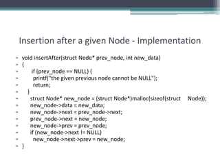 Insertion after a given Node - Implementation
• void insertAfter(struct Node* prev_node, int new_data)
• {
• if (prev_node == NULL) {
• printf("the given previous node cannot be NULL");
• return;
• }
• struct Node* new_node = (struct Node*)malloc(sizeof(struct Node));
• new_node->data = new_data;
• new_node->next = prev_node->next;
• prev_node->next = new_node;
• new_node->prev = prev_node;
• if (new_node->next != NULL)
• new_node->next->prev = new_node;
• }
 