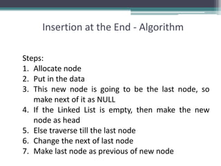 Insertion at the End - Algorithm
Steps:
1. Allocate node
2. Put in the data
3. This new node is going to be the last node, so
make next of it as NULL
4. If the Linked List is empty, then make the new
node as head
5. Else traverse till the last node
6. Change the next of last node
7. Make last node as previous of new node
 