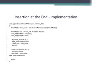 Insertion at the End - Implementation
• void append(struct Node** head_ref, int new_data)
• {
• struct Node* new_node = (struct Node*)malloc(sizeof(struct Node));
•
• struct Node* last = *head_ref; /* used in step 5*/
• new_node->data = new_data;
• new_node->next = NULL;
•
• if (*head_ref == NULL) {
• new_node->prev = NULL;
• *head_ref = new_node;
• return;
• }
• while (last->next != NULL)
• last = last->next;
• last->next = new_node;
• new_node->prev = last;
•
• return;
• }
 