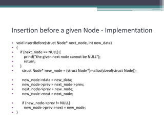 Insertion before a given Node - Implementation
• void insertBefore(struct Node* next_node, int new_data)
• {
• if (next_node == NULL) {
• printf("the given next node cannot be NULL");
• return;
• }
• struct Node* new_node = (struct Node*)malloc(sizeof(struct Node));
• new_node->data = new_data;
• new_node->prev = next_node->prev;
• next_node->prev = new_node;
• new_node->next = next_node;
• if (new_node->prev != NULL)
• new_node->prev->next = new_node;
• }
 