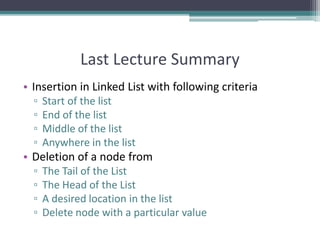 Last Lecture Summary
• Insertion in Linked List with following criteria
▫ Start of the list
▫ End of the list
▫ Middle of the list
▫ Anywhere in the list
• Deletion of a node from
▫ The Tail of the List
▫ The Head of the List
▫ A desired location in the list
▫ Delete node with a particular value
 