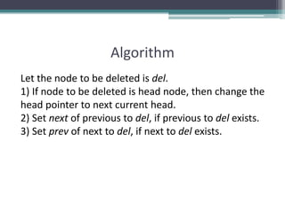 Algorithm
Let the node to be deleted is del.
1) If node to be deleted is head node, then change the
head pointer to next current head.
2) Set next of previous to del, if previous to del exists.
3) Set prev of next to del, if next to del exists.
 