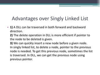 Advantages over Singly Linked List
• 1) A DLL can be traversed in both forward and backward
direction.
2) The delete operation in DLL is more efficient if pointer to
the node to be deleted is given.
3) We can quickly insert a new node before a given node.
In singly linked list, to delete a node, pointer to the previous
node is needed. To get this previous node, sometimes the list
is traversed. In DLL, we can get the previous node using
previous pointer.
 