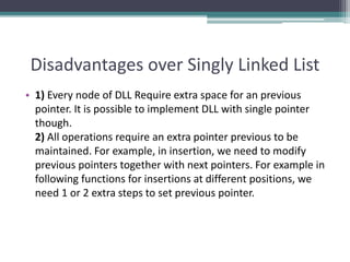 Disadvantages over Singly Linked List
• 1) Every node of DLL Require extra space for an previous
pointer. It is possible to implement DLL with single pointer
though.
2) All operations require an extra pointer previous to be
maintained. For example, in insertion, we need to modify
previous pointers together with next pointers. For example in
following functions for insertions at different positions, we
need 1 or 2 extra steps to set previous pointer.
 