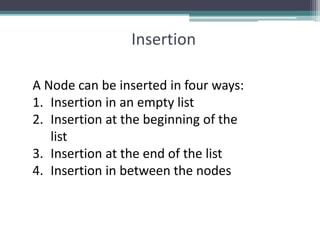 Insertion
A Node can be inserted in four ways:
1. Insertion in an empty list
2. Insertion at the beginning of the
list
3. Insertion at the end of the list
4. Insertion in between the nodes
 
