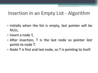 Insertion in an Empty List - Algorithm
• Initially when the list is empty, last pointer will be
NULL.
• Insert a node T,
• After insertion, T is the last node so pointer last
points to node T.
• Node T is first and last node, so T is pointing to itself.
 