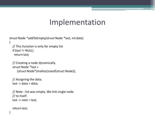 Implementation
struct Node *addToEmpty(struct Node *last, int data)
{
// This function is only for empty list
if (last != NULL)
return last;
// Creating a node dynamically.
struct Node *last =
(struct Node*)malloc(sizeof(struct Node));
// Assigning the data.
last -> data = data;
// Note : list was empty. We link single node
// to itself.
last -> next = last;
return last;
}
 