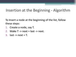 Insertion at the Beginning - Algorithm
To Insert a node at the beginning of the list, follow
these steps:
1. Create a node, say T.
2. Make T -> next = last -> next.
3. last -> next = T.
 