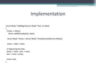 Implementation
struct Node *addBegin(struct Node *last, int data)
{
if (last == NULL)
return addToEmpty(last, data);
struct Node *temp = (struct Node *)malloc(sizeof(struct Node));
temp -> data = data;
// Adjusting the links.
temp -> next = last -> next;
last -> next = temp;
return last;
}
 