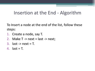 Insertion at the End - Algorithm
To Insert a node at the end of the list, follow these
steps:
1. Create a node, say T.
2. Make T -> next = last -> next;
3. last -> next = T.
4. last = T.
 