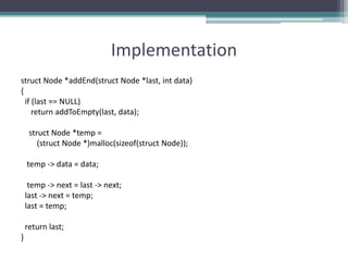 Implementation
struct Node *addEnd(struct Node *last, int data)
{
if (last == NULL)
return addToEmpty(last, data);
struct Node *temp =
(struct Node *)malloc(sizeof(struct Node));
temp -> data = data;
temp -> next = last -> next;
last -> next = temp;
last = temp;
return last;
}
 