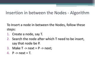 Insertion in between the Nodes - Algorithm
To Insert a node in between the Nodes, follow these
steps:
1. Create a node, say T.
2. Search the node after which T need to be insert,
say that node be P.
3. Make T -> next = P -> next;
4. P -> next = T.
 