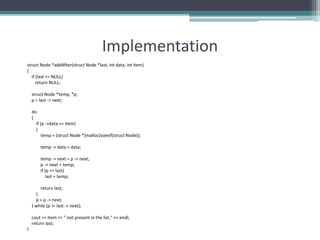 Implementation
struct Node *addAfter(struct Node *last, int data, int item)
{
if (last == NULL)
return NULL;
struct Node *temp, *p;
p = last -> next;
do
{
if (p ->data == item)
{
temp = (struct Node *)malloc(sizeof(struct Node));
temp -> data = data;
temp -> next = p -> next;
p -> next = temp;
if (p == last)
last = temp;
return last;
}
p = p -> next;
} while (p != last -> next);
cout << item << " not present in the list." << endl;
return last;
}
 