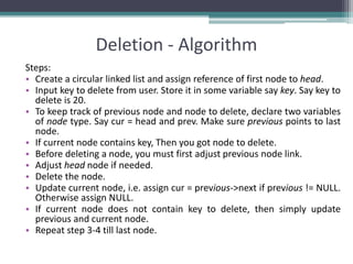 Deletion - Algorithm
Steps:
• Create a circular linked list and assign reference of first node to head.
• Input key to delete from user. Store it in some variable say key. Say key to
delete is 20.
• To keep track of previous node and node to delete, declare two variables
of node type. Say cur = head and prev. Make sure previous points to last
node.
• If current node contains key, Then you got node to delete.
• Before deleting a node, you must first adjust previous node link.
• Adjust head node if needed.
• Delete the node.
• Update current node, i.e. assign cur = previous->next if previous != NULL.
Otherwise assign NULL.
• If current node does not contain key to delete, then simply update
previous and current node.
• Repeat step 3-4 till last node.
 