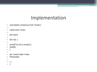 Implementation
• void delete_first(struct link *node) {
•
• node=start->next;
•
• ptr=start;
•
• if(i==0) {
•
• printf("n List is empty");
• exit(0);
• }
•
• ptr->next=node->next;
• free(node);
•
• i--;
• }
 