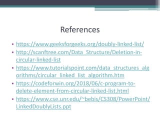 References
• https://www.geeksforgeeks.org/doubly-linked-list/
• http://scanftree.com/Data_Structure/Deletion-in-
circular-linked-list
• https://www.tutorialspoint.com/data_structures_alg
orithms/circular_linked_list_algorithm.htm
• https://codeforwin.org/2018/06/c-program-to-
delete-element-from-circular-linked-list.html
• https://www.cse.unr.edu/~bebis/CS308/PowerPoint/
LinkedDoublyLists.ppt
 
