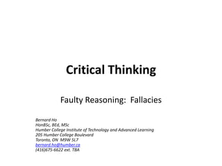 Critical Thinking

            Faulty Reasoning: Fallacies

Bernard Ho
HonBSc, BEd, MSc
Humber College Institute of Technology and Advanced Learning
205 Humber College Boulevard
Toronto, ON M9W 5L7
bernard.ho@humber.ca
(416)675-6622 ext. TBA
 