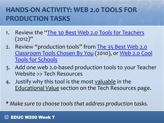 EDUC W200 Week 7
HANDS-ON ACTIVITY: WEB 2.0 TOOLS FOR
PRODUCTION TASKS
1. Review the “The 30 Best Web 2.0 Tools for Teachers
(2012)”
2. Review “production tools” from The 35 Best Web 2.0
Classroom Tools Chosen By You (2010), or Web 2.0 Cool
Tools for Schools
3. Add one web 2.0-based production tools to your Teacher
Website >> Tech Resources
4. Justify why this tool is the most valuable in the
Educational Value section on the Tech Resources page.
* Make sure to choose tools that address production tasks.
 