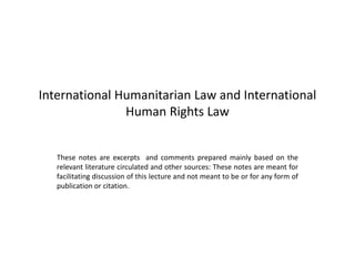 International Humanitarian Law and International
Human Rights Law
These notes are excerpts and comments prepared mainly based on the
relevant literature circulated and other sources: These notes are meant for
facilitating discussion of this lecture and not meant to be or for any form of
publication or citation.
 