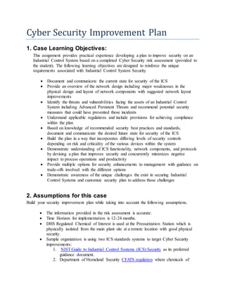 Cyber Security Improvement Plan
1. Case Learning Objectives:
This assignment provides practical experience developing a plan to improve security on an
Industrial Control System based on a completed Cyber Security risk assessment (provided to
the student). The following learning objectives are designed to reinforce the unique
requirements associated with Industrial Control System Security.
 Document and communicate the current state for security of the ICS
 Provide an overview of the network design including major weaknesses in the
physical design and layout of network components with suggested network layout
improvements
 Identify the threats and vulnerabilities facing the assets of an Industrial Control
System including Advanced Persistent Threats and recommend potential security
measures that could have prevented those incidents
 Understand applicable regulations and include provisions for achieving compliance
within the plan
 Based on knowledge of recommended security best practices and standards,
document and communicate the desired future state for security of the ICS
 Build the plan in a way that incorporates differing levels of security controls
depending on risk and criticality of the various devices within the system
 Demonstrate understanding of ICS functionality, network components, and protocols
by devising a plan that improves security and concurrently minimizes negative
impact to process operations and productivity
 Provide multiple options for security enhancements to management with guidance on
trade-offs involved with the different options
 Demonstrate awareness of the unique challenges the exist in securing Industrial
Control Systems and customize security plan to address those challenges
2. Assumptions for this case
Build your security improvement plan while taking into account the following assumptions.
 The information provided in the risk assessment is accurate.
 Time Horizon for implementation is 12-24 months.
 DHS Regulated Chemical of Interest is used at the Pressurization Station which is
physically isolated from the main plant site at a remote location with good physical
security.
 Sample organization is using two ICS standards systems to target Cyber Security
improvements:
1. NIST Guide to Industrial Control Systems (ICS) Security as its preferred
guidance document.
2. Department of Homeland Security CFATS regulation where chemicals of
 