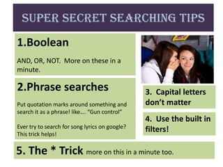 Super Secret Searching Tips
1.Boolean
AND, OR, NOT. More on these in a
minute.

2.Phrase searches                               3. Capital letters
Put quotation marks around something and        don’t matter
search it as a phrase! like…. “Gun control”
                                                4. Use the built in
Ever try to search for song lyrics on google?
This trick helps!
                                                filters!

5. The * Trick more on this in a minute too.
 