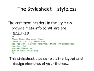 The Stylesheet – style.css The comment headers in the style.css provide meta info to WP are are REQUIRED This stylesheet also controls the layout and design elements of your theme… 