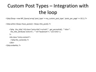 Custom Post Types – Integration with the loop <?php $loop = new WP_Query( array( 'post_type' => my_custom_post_type', 'posts_per_page' => 10 ) ); ?> <?php while ( $loop->have_posts() ) : $loop->the_post(); ?> <?php  the_title( '<h2 class="entry-title"><a href="' . get_permalink() . '" title="' .  the_title_attribute( 'echo=0' ) . '" rel="bookmark">', '</a></h2>' );  ?> <div class="entry-content"> <?php the_content(); ?> </div> <?php endwhile; ?> 