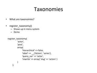 Taxonomies What are taxonomies? register_taxonomy() Shows up in menu system Demo register_taxonomy(  'actor',  'post',  array(  'hierarchical' => false,  'label' => __('Actors', 'series'),  'query_var' => 'actor',  'rewrite' => array( 'slug' => 'actors' )  )  ); 