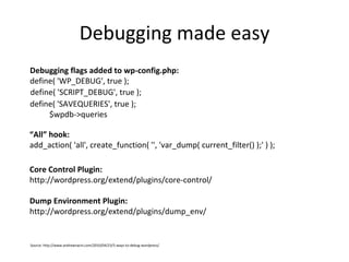 Debugging made easy define( 'SCRIPT_DEBUG', true ); Debugging flags added to wp-config.php: define( 'WP_DEBUG', true ); define( 'SAVEQUERIES', true );   $wpdb->queries “ All” hook: add_action( 'all', create_function( '', 'var_dump( current_filter() );' ) ); Core Control Plugin:  http://wordpress.org/extend/plugins/core-control/ Dump Environment Plugin: http://wordpress.org/extend/plugins/dump_env/ Source: http://www.andrewnacin.com/2010/04/23/5-ways-to-debug-wordpress/ 