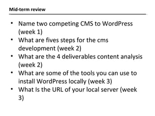 Name two competing CMS to WordPress  (week 1) What are fives steps for the cms development (week 2) What are the 4 deliverables content analysis (week 2) What are some of the tools you can use to install WordPress locally (week 3) What Is the URL of your local server (week 3) Mid-term review 