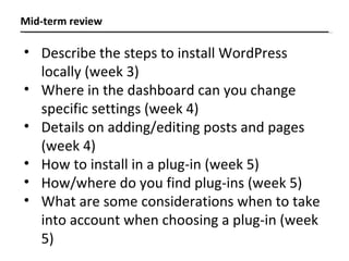 Mid-term review Describe the steps to install WordPress locally (week 3) Where in the dashboard can you change specific settings (week 4) Details on adding/editing posts and pages (week 4) How to install in a plug-in (week 5) How/where do you find plug-ins (week 5) What are some considerations when to take into account when choosing a plug-in (week 5) 