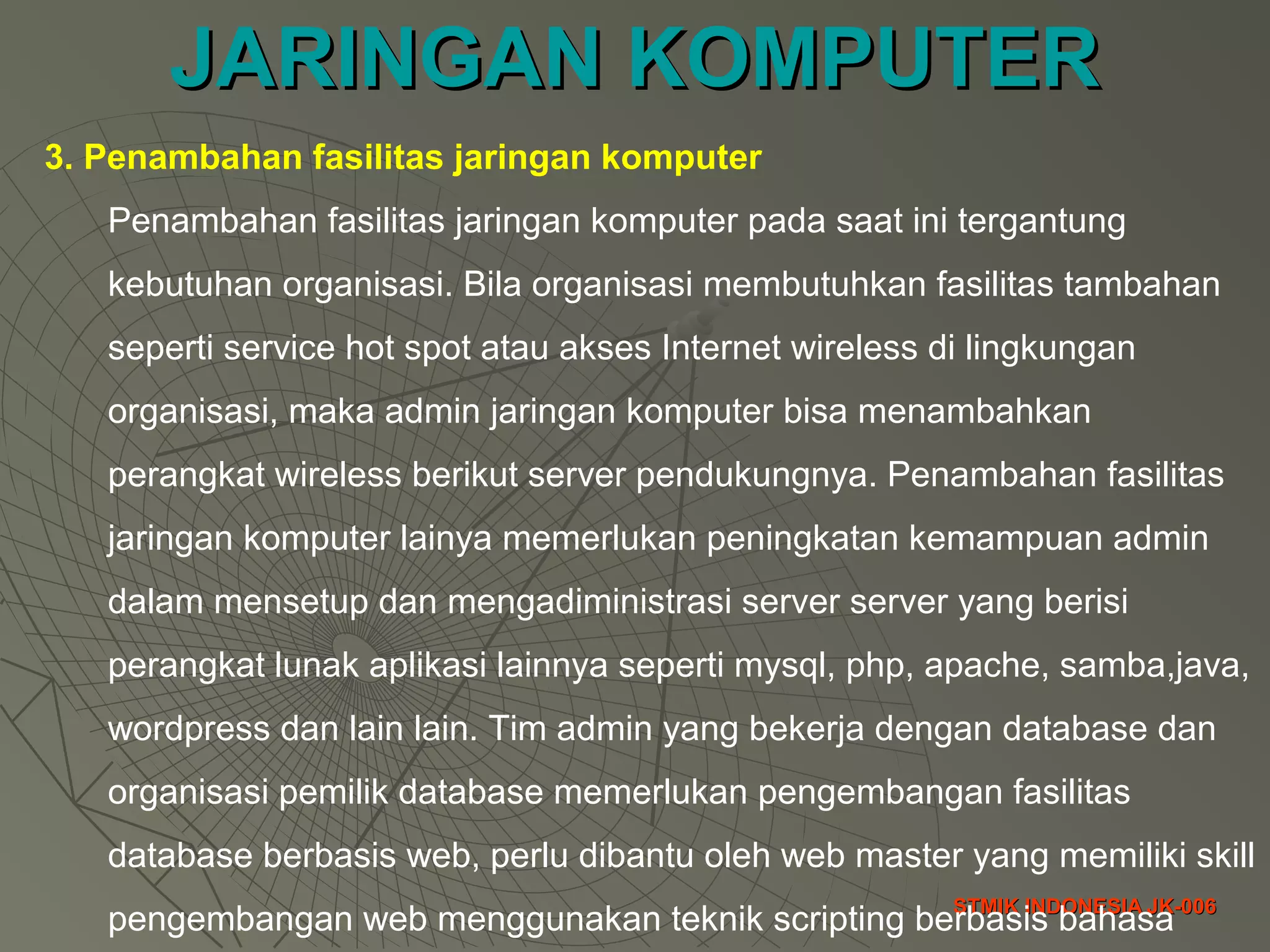 JARINGAN KOMPUTERJARINGAN KOMPUTER
STMIK INDONESIA JK-006STMIK INDONESIA JK-006
3. Penambahan fasilitas jaringan komputer
Penambahan fasilitas jaringan komputer pada saat ini tergantung
kebutuhan organisasi. Bila organisasi membutuhkan fasilitas tambahan
seperti service hot spot atau akses Internet wireless di lingkungan
organisasi, maka admin jaringan komputer bisa menambahkan
perangkat wireless berikut server pendukungnya. Penambahan fasilitas
jaringan komputer lainya memerlukan peningkatan kemampuan admin
dalam mensetup dan mengadiministrasi server server yang berisi
perangkat lunak aplikasi lainnya seperti mysql, php, apache, samba,java,
wordpress dan lain lain. Tim admin yang bekerja dengan database dan
organisasi pemilik database memerlukan pengembangan fasilitas
database berbasis web, perlu dibantu oleh web master yang memiliki skill
pengembangan web menggunakan teknik scripting berbasis bahasa
 